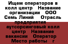 Ищем операторов в колл-центр › Название организации ­ ООО“Семь Линий“ › Отрасль предприятия ­  аутсорсинговый колл-центр › Название вакансии ­ Оператор › Место работы ­ г Новоуральск, ул Дзержинского д14, оф 219 › Минимальный оклад ­ 18 000 - Свердловская обл., Новоуральск г. Работа » Вакансии   . Свердловская обл.